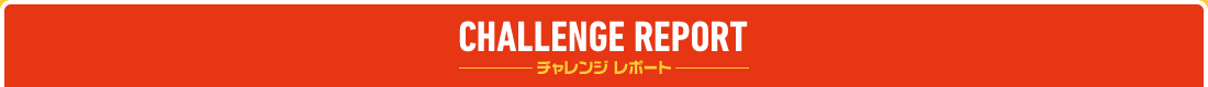 CHALLENGE REPORT -チャレンジ レポート-