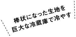 棒状になった生地を巨大な冷蔵庫で冷やす